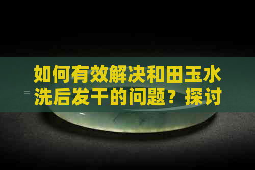 如何有效解决和田玉水洗后发干的问题？探讨保养与原因