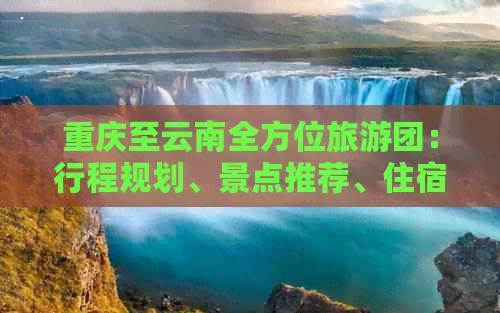 重庆至云南全方位旅游团：行程规划、景点推荐、住宿及交通全解析