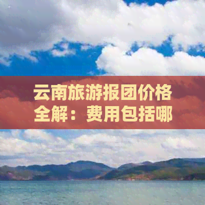 云南旅游报团价格全解：费用包括哪些项目？如何选择合适的旅行社？