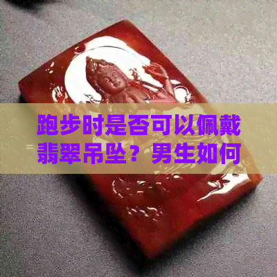 跑步时是否可以佩戴翡翠吊坠？男生如何选择合适的运动饰品？