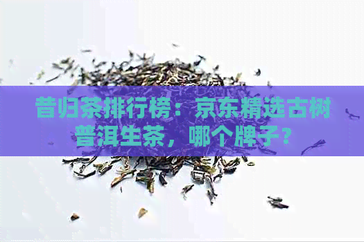 昔归茶排行榜：京东精选古树普洱生茶，哪个牌子？