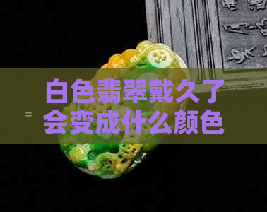 白色翡翠戴久了会变成什么颜色及其作用