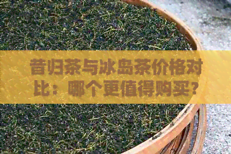 昔归茶与冰岛茶价格对比：哪个更值得购买？