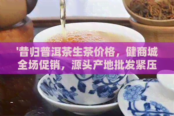 '昔归普洱茶生茶价格，健商城全场促销，源头产地批发紧压茶'