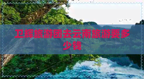 卫辉旅游团去云南旅游要多少钱