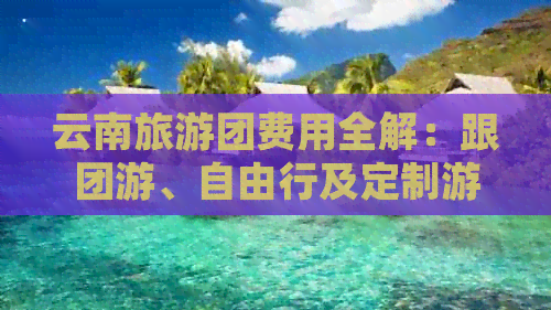 云南旅游团费用全解：跟团游、自由行及定制游的价格对比分析