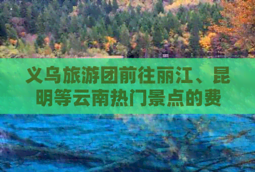 义乌旅游团前往丽江、昆明等云南热门景点的费用是多少？