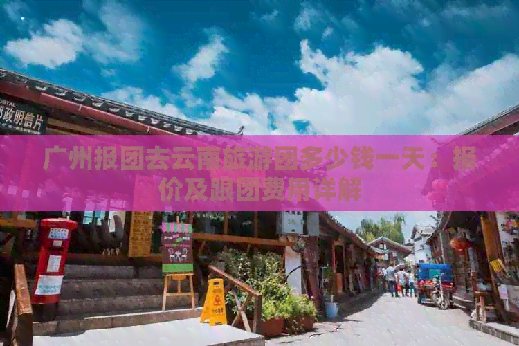 广州报团去云南旅游团多少钱一天：报价及跟团费用详解