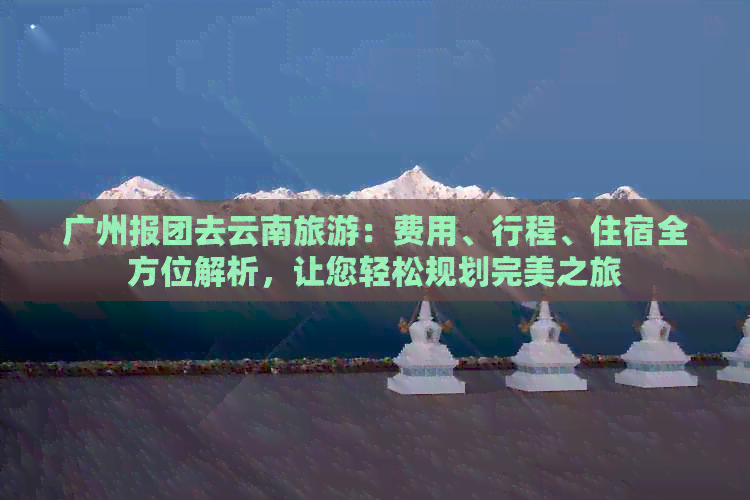 广州报团去云南旅游：费用、行程、住宿全方位解析，让您轻松规划完美之旅