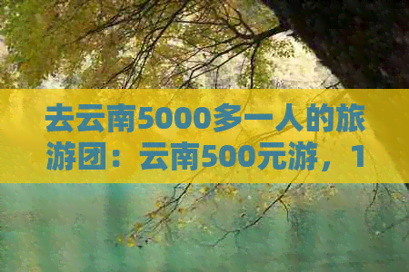 去云南5000多一人的旅游团：云南500元游，1500元游，云南旅游团报价