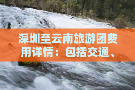 深圳至云南旅游团费用详情：包括交通、住宿、景点门票等全方位预算分析