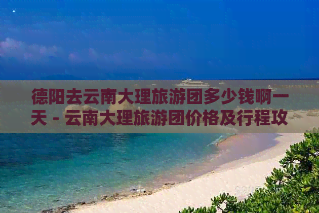 德阳去云南大理旅游团多少钱啊一天 - 云南大理旅游团价格及行程攻略