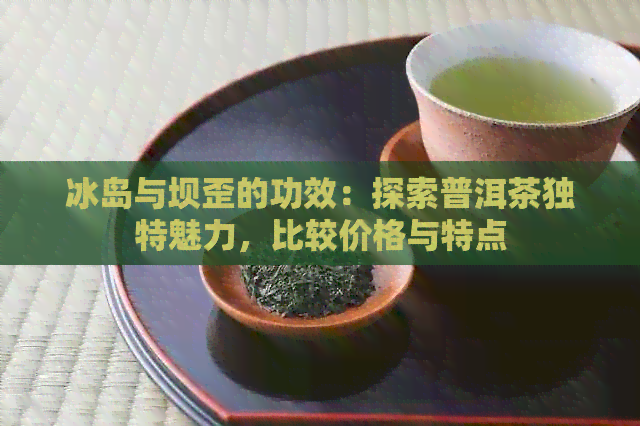 冰岛与坝歪的功效：探索普洱茶独特魅力，比较价格与特点