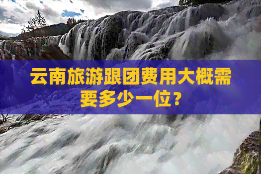 云南旅游跟团费用大概需要多少一位？