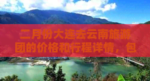 二月份大连去云南旅游团的价格和行程详情，包含哪些景点？