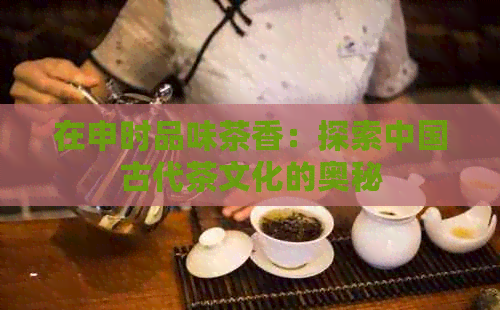 在申时品味茶香：探索中国古代茶文化的奥秘