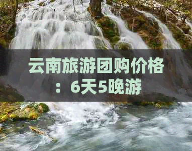 云南旅游团购价格：6天5晚游