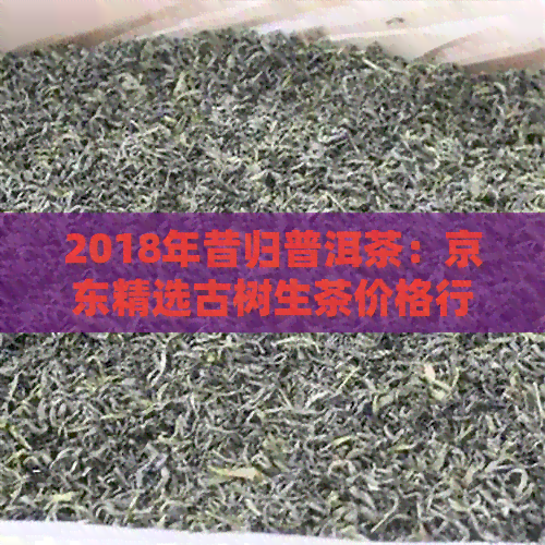 2018年昔归普洱茶：京东精选古树生茶价格行情分析及图片展示