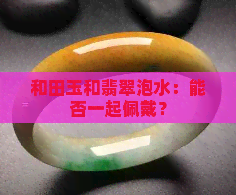 和田玉和翡翠泡水：能否一起佩戴？