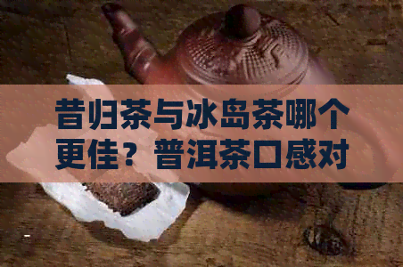 昔归茶与冰岛茶哪个更佳？普洱茶口感对比评测