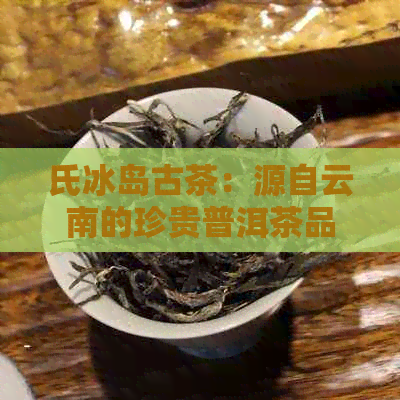 氏冰岛古茶：源自云南的珍贵普洱茶品