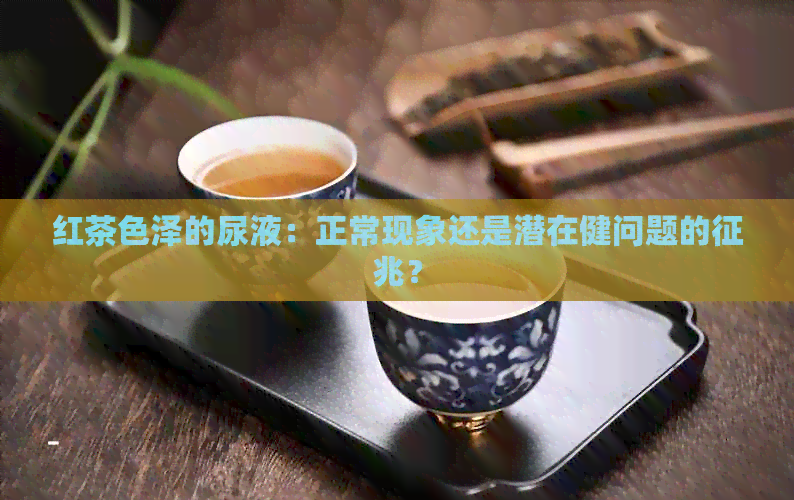 红茶色泽的尿液：正常现象还是潜在健问题的征兆？