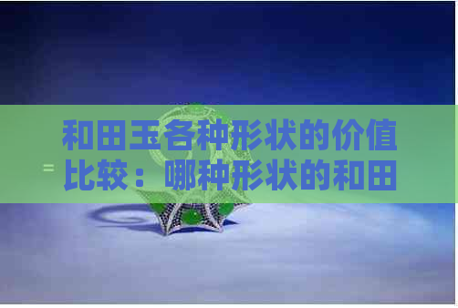 和田玉各种形状的价值比较：哪种形状的和田玉更受欢迎、更具投资价值？