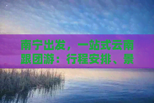 南宁出发，一站式云南跟团游：行程安排、景点推荐、住宿u0026交通全解析