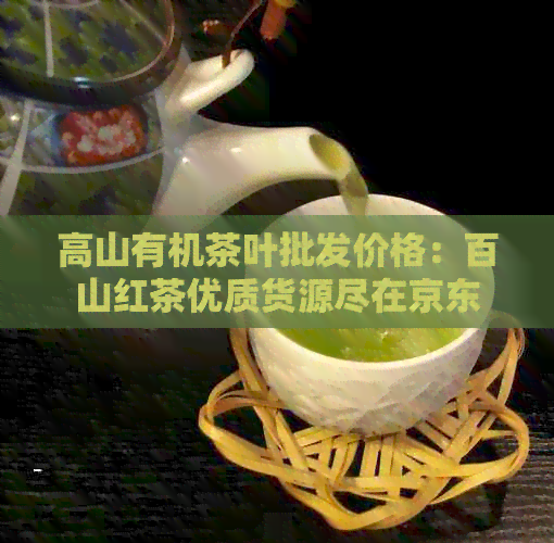 高山有机茶叶批发价格：百山红茶优质货源尽在京东