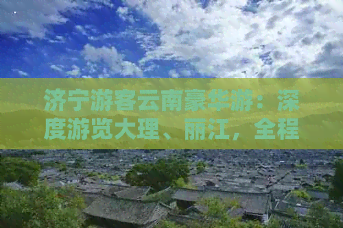 济宁游客云南豪华游：深度游览大理、丽江，全程专业导游陪同