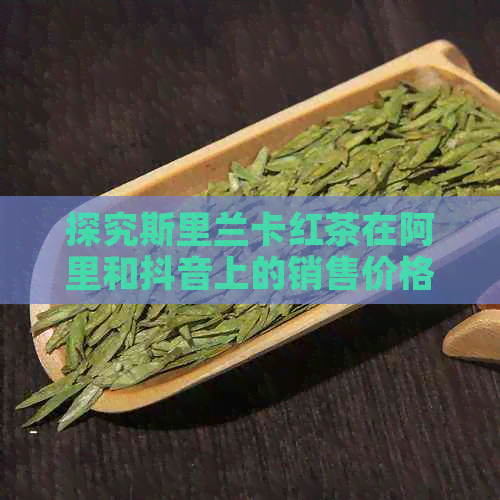 探究斯里兰卡红茶在阿里和抖音上的销售价格及包装详情