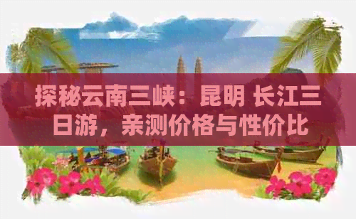 探秘云南三峡：昆明 长江三日游，亲测价格与性价比