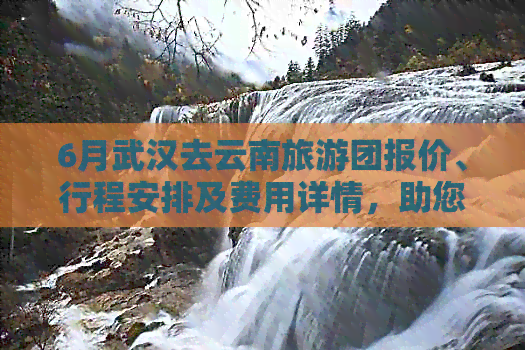 6月武汉去云南旅游团报价、行程安排及费用详情，助您轻松规划完美之旅