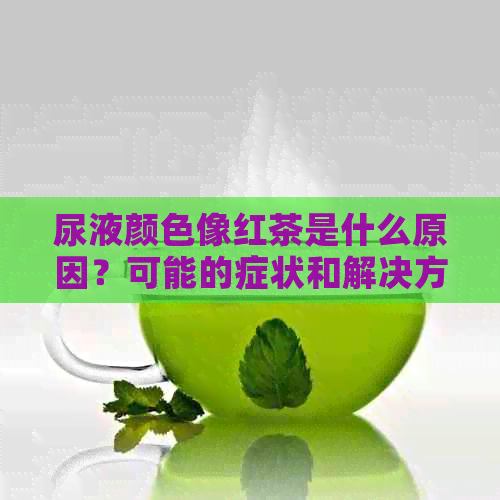 尿液颜色像红茶是什么原因？可能的症状和解决方法有哪些？