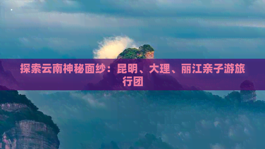 探索云南神秘面纱：昆明、大理、丽江亲子游旅行团