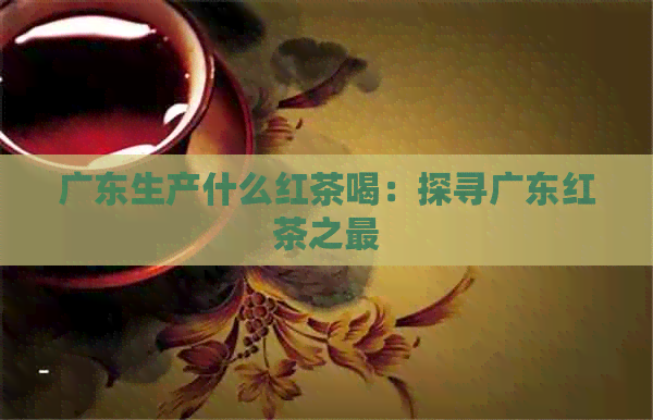 广东生产什么红茶喝：探寻广东红茶之最