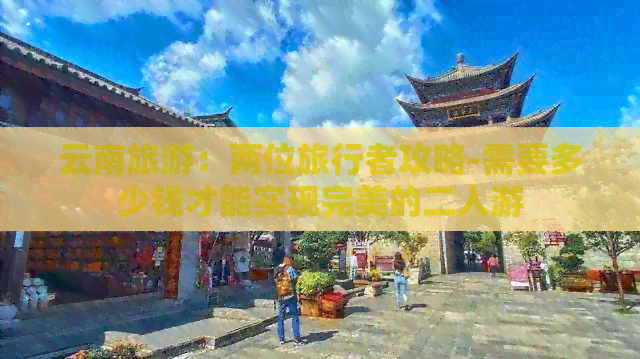 云南旅游：两位旅行者攻略-需要多少钱才能实现完美的二人游