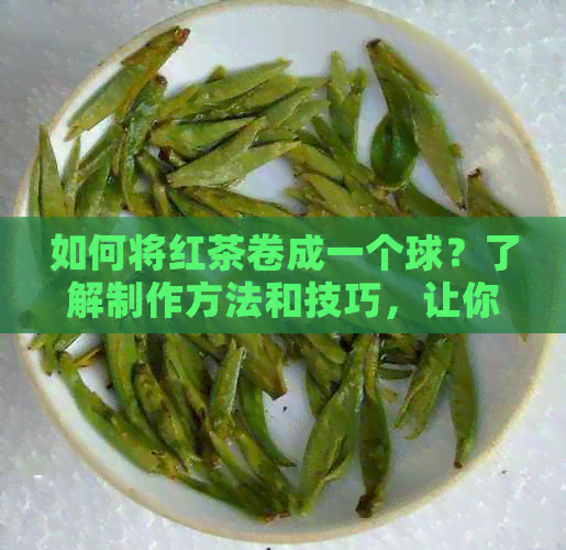 如何将红茶卷成一个球？了解制作方法和技巧，让你的红茶更美味！