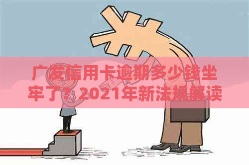 广发信用卡逾期多少钱坐牢了？2021年新法规解读及逾期影响