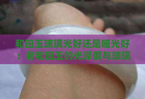 和田玉玻璃光好还是哑光好：老和田玉的光泽度与玻璃光泽的区别