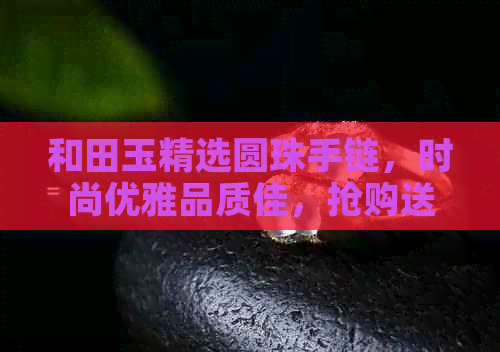 和田玉精选圆珠手链，时尚优雅品质佳，抢购送礼两相宜