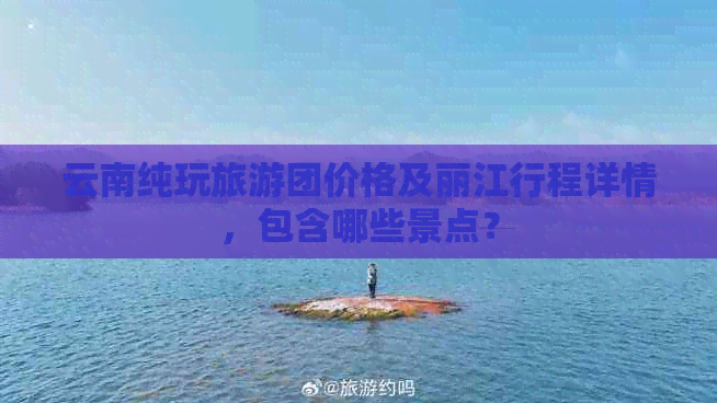 云南纯玩旅游团价格及丽江行程详情，包含哪些景点？