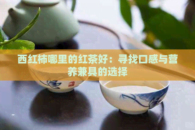 西红柿哪里的红茶好：寻找口感与营养兼具的选择