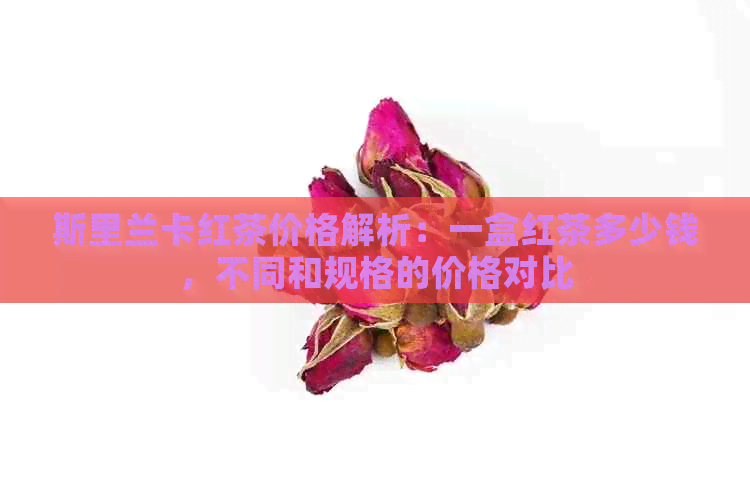 斯里兰卡红茶价格解析：一盒红茶多少钱，不同和规格的价格对比