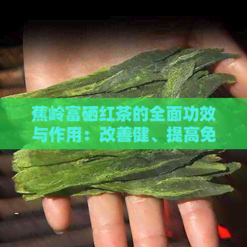 蕉岭富硒红茶的全面功效与作用：改善健、提高免疫力和抗氧化能力