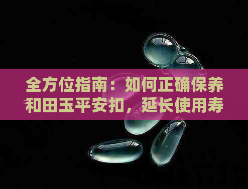 全方位指南：如何正确保养和田玉平安扣，延长使用寿命并防止损坏？