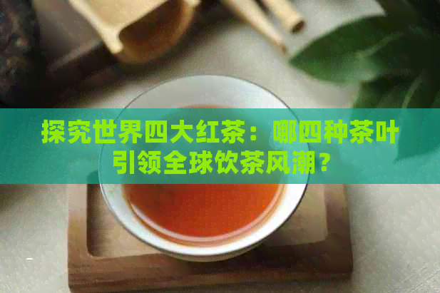 探究世界四大红茶：哪四种茶叶引领全球饮茶风潮？