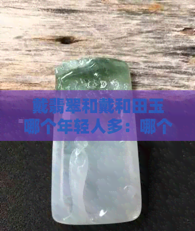 戴翡翠和戴和田玉哪个年轻人多：哪个更受欢迎？