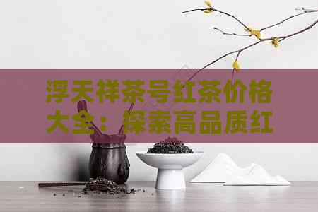 浮天祥茶号红茶价格大全：探索高品质红茶的市场定价与购买指南