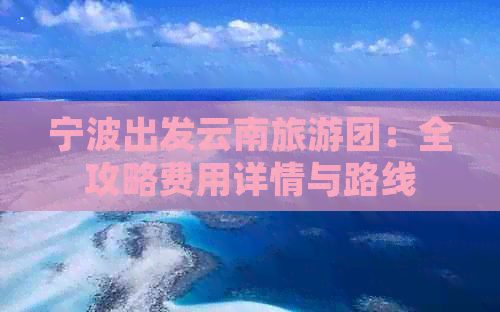 宁波出发云南旅游团：全攻略费用详情与路线